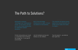 The Path to Solutions?
Northeastern embraces                Much of the technology                   The University has leading industry
“technology” and “interdisiplinary   infrastructure is in place – it’s just   experts from around the world, and
studies” as core values, yet there   not utilized to it’s full potential...   ample human capital. All it needs
are so many missed opportunities                                              is a reason...
for collaboration between
disciplines...




Put the money where your mouth       Use the hardware we have and             Tap into research – use what we
is. Universities have to embrace     develop our own software.                learn right here.
the change first – it can pay off
economically.




                                                                                                        GdAM
 