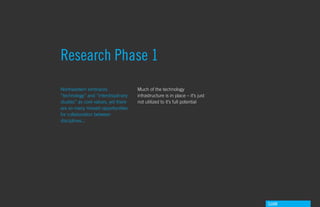 Research Phase 1
Northeastern embraces                Much of the technology
“technology” and “interdisiplinary   infrastructure is in place – it’s just
studies” as core values, yet there   not utilized to it’s full potential
are so many missed opportunities
for collaboration between
disciplines...




                                                                              GdAM
 
