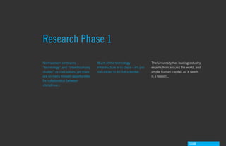 Research Phase 1
Northeastern embraces                Much of the technology                   The University has leading industry
“technology” and “interdisiplinary   infrastructure is in place – it’s just   experts from around the world, and
studies” as core values, yet there   not utilized to it’s full potential...   ample human capital. All it needs
are so many missed opportunities                                              is a reason...
for collaboration between
disciplines...




                                                                                                        GdAM
 