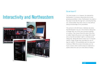 Do we have it?


Interactivity and Northeastern
                                 The short answer is no. However, the potential for
                                 Northeastern to embrace interactivity and its ever
                                 growing possibilities is there. Northeastern has taken a
                                 few steps to look like the high tech university that they
                                 are. Unfortunately, they have come to a stop without
                                 taking full advantage of the possibilities.

                                 The pictures to the left show a relatively new setup
                                 that Northeastern has put in the entrance sitting area
                                 of Dodge Hall, one of the main business buildings
                                 on campus. Two screens flank the sides of the area
                                 on pillars (lower left picture), and a large 2X2 screen
                                 set up (top left and bottom right) is centered at the
                                 sitting area. Along with these screens are 3 computer
                                 stations. Sadly, though they only allow the user to
                                 log into myNEU. The possibilities with this setup are
                                 numerous. While the screens themselves are not
                                 touch screens, there could be ways to implement a
                                 system where the user can chose what to display.




                                                                GdAM
 
