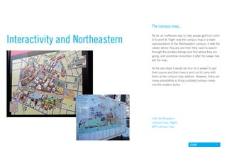 The campus map...


Interactivity and Northeastern
                                 By far an ineffective way to help people get from point
                                 A to point B. Right now the campus map is a static
                                 representation of the Northeastern campus. It tells the
                                 viewer where they are and then they need to search
                                 through the endless listings and find where they are
                                 going, and somehow remember it after the viewer has
                                 left the map.

                                 At the very least it would be nice for a viewer to plot
                                 their course and then have a print out to carry with
                                 them at the campus map stations. However, there are
                                 many possibilities to bring outdated campus maps
                                 into the modern world.




                                 Left, Northeastern
                                 campus map. Right,
                                 MIT campus map




                                                                GdAM
 