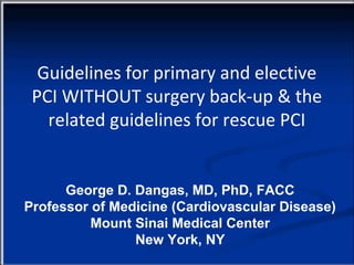 Guidelines for primary and elective
 PCI WITHOUT surgery back-up & the
   related guidelines for rescue PCI


      George D. Dangas, MD, PhD, FACC
Professor of Medicine (Cardiovascular Disease)
          Mount Sinai Medical Center
                New York, NY
 