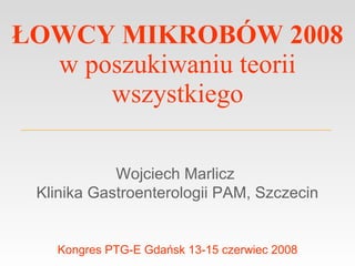 ŁOWCY MIKROBÓW 2008 w poszukiwaniu teorii wszystkiego Wojciech Marlicz  Klinika Gastroenterologii PAM, Szczecin Kongres PTG-E Gdańsk 13-15 czerwiec 2008 