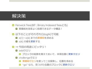 解決策
¤  Fenwick Tree(BIT : Binary Indexed Treeとも)
  ¤  累累積和を効率率率よく処理理できるデータ構造！

¤  以下のことがそれぞれO(logN)で可能
  ¤  a[1]〜～a[k] までの累累積和を求める
  ¤  a[k] の値を更更新する

¤  ⇒ 今回の⽤用途にピッタリ！
  ¤  addクエリ
     ¤  ブロックの総数を覚えておいて、末尾位置に更更新クエリ
  ¤  challengeクエリ
      ¤  累累積和クエリを使って⼆二分探索索し、位置を求める
     ¤  “go” なら、⾒見見つけた位置のブロックに更更新クエリ
 