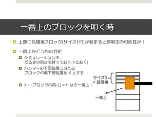 ⼀一番上のブロックを叩く時
¤  上部に処理理後ブロック(サイズが0)が溜溜まると誤判定の可能性が！

¤  ⼀一番上かどうかの判定
 ¤  シミュレーション中、
     だるまの⾼高さを持っておく(Hとおく)
 ¤  ハンマーの下⾯面位置に当たる
     ブロックの最下部位置を  X とする
                                  サイズ0
                                  = 処理理後
 ¤  X + (ブロックの⾼高さ) = H なら⼀一番上！


                                  ⼀一番上
 