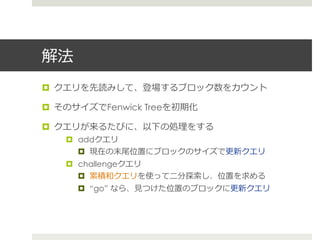 解法
¤  クエリを先読みして、登場するブロック数をカウント

¤  そのサイズでFenwick Treeを初期化

¤  クエリが来るたびに、以下の処理理をする
    ¤  addクエリ
        ¤  現在の末尾位置にブロックのサイズで更更新クエリ
    ¤  challengeクエリ
        ¤  累累積和クエリを使って⼆二分探索索し、位置を求める
      ¤  “go” なら、⾒見見つけた位置のブロックに更更新クエリ
 