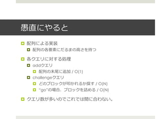 愚直にやると
¤  配列列による実装
 ¤  配列列の各要素にだるまの⾼高さを持つ

¤  各クエリに対する処理理
 ¤  addクエリ
     ¤  配列列の末尾に追加 / O(1)
 ¤  challengeクエリ
   ¤  どのブロックが叩かれるか探す / O(N)
   ¤  “go”の場合、ブロックを詰める / O(N)

¤  クエリ数が多いのでこれでは間に合わない。
 