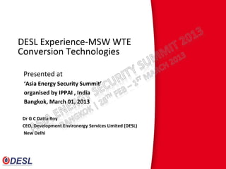 DESL Experience-MSW WTE
Conversion Technologies

 Presented at
 ‘Asia Energy Security Summit’
 organised by IPPAI , India
 Bangkok, March 01, 2013

Dr G C Datta Roy
CEO, Development Environergy Services Limited (DESL)
New Delhi
 
