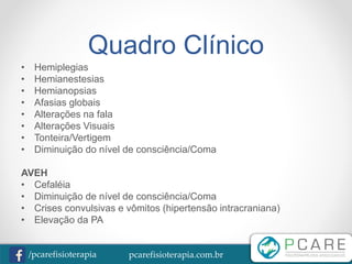 pcarefisioterapia.com.br/pcarefisioterapia
Quadro Clínico
• Hemiplegias
• Hemianestesias
• Hemianopsias
• Afasias globais
• Alterações na fala
• Alterações Visuais
• Tonteira/Vertigem
• Diminuição do nível de consciência/Coma
AVEH
• Cefaléia
• Diminuição de nível de consciência/Coma
• Crises convulsivas e vômitos (hipertensão intracraniana)
• Elevação da PA
 