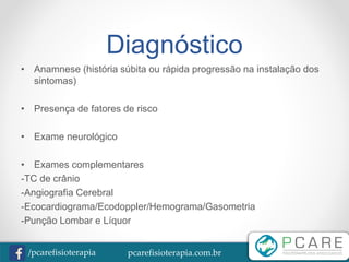 pcarefisioterapia.com.br/pcarefisioterapia
Diagnóstico
• Anamnese (história súbita ou rápida progressão na instalação dos
sintomas)
• Presença de fatores de risco
• Exame neurológico
• Exames complementares
-TC de crânio
-Angiografia Cerebral
-Ecocardiograma/Ecodoppler/Hemograma/Gasometria
-Punção Lombar e Líquor
 