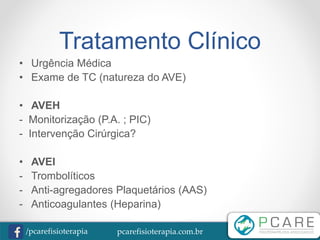 pcarefisioterapia.com.br/pcarefisioterapia
Tratamento Clínico
• Urgência Médica
• Exame de TC (natureza do AVE)
• AVEH
- Monitorização (P.A. ; PIC)
- Intervenção Cirúrgica?
• AVEI
- Trombolíticos
- Anti-agregadores Plaquetários (AAS)
- Anticoagulantes (Heparina)
 