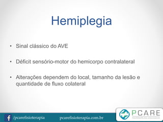 pcarefisioterapia.com.br/pcarefisioterapia
Hemiplegia
• Sinal clássico do AVE
• Déficit sensório-motor do hemicorpo contralateral
• Alterações dependem do local, tamanho da lesão e
quantidade de fluxo colateral
 