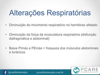 pcarefisioterapia.com.br/pcarefisioterapia
Alterações Respiratórias
• Diminuição do movimento respiratório no hemitórax afetado
• Diminuição da força da musculatura respiratória (disfunção
diafragmática e abdominal)
• Baixa PImáx e PEmáx = fraqueza dos músculos abdominais
e torácicos
 