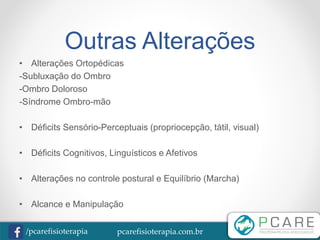 pcarefisioterapia.com.br/pcarefisioterapia
Outras Alterações
• Alterações Ortopédicas
-Subluxação do Ombro
-Ombro Doloroso
-Síndrome Ombro-mão
• Déficits Sensório-Perceptuais (propriocepção, tátil, visual)
• Déficits Cognitivos, Linguísticos e Afetivos
• Alterações no controle postural e Equilíbrio (Marcha)
• Alcance e Manipulação
 
