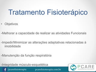 pcarefisioterapia.com.br/pcarefisioterapia
Tratamento Fisioterápico
• Objetivos
-Melhorar a capacidade de realizar as atividades Funcionais
-Impedir/Minimizar as alterações adaptativas relacionadas à
imobilidade
-Manutenção da função respiratória
-Integridade músculo-esquelética
 
