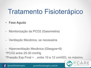 pcarefisioterapia.com.br/pcarefisioterapia
Tratamento Fisioterápico
• Fase Aguda
- Monitorização da PCO2 (Gasometria)
- Ventilação Mecânica, se necessária
- Hiperventilação Mecânica (Glasgow<8)
*PCO2 entre 25-30 mmHg
*Pressão Exp Final + , entre 10 e 12 cmH2O, no máximo.
 