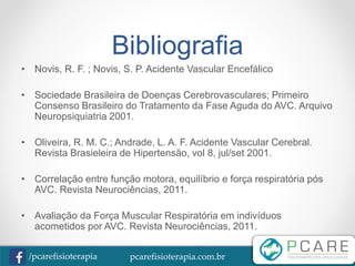 pcarefisioterapia.com.br/pcarefisioterapia
Bibliografia
• Novis, R. F. ; Novis, S. P. Acidente Vascular Encefálico
• Sociedade Brasileira de Doenças Cerebrovasculares; Primeiro
Consenso Brasileiro do Tratamento da Fase Aguda do AVC. Arquivo
Neuropsiquiatria 2001.
• Oliveira, R. M. C.; Andrade, L. A. F. Acidente Vascular Cerebral.
Revista Brasieleira de Hipertensão, vol 8, jul/set 2001.
• Correlação entre função motora, equilíbrio e força respiratória pós
AVC. Revista Neurociências, 2011.
• Avaliação da Força Muscular Respiratória em indivíduos
acometidos por AVC. Revista Neurociências, 2011.
 