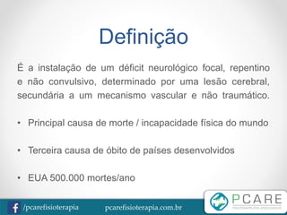 pcarefisioterapia.com.br/pcarefisioterapia
Definição
É a instalação de um déficit neurológico focal, repentino
e não convulsivo, determinado por uma lesão cerebral,
secundária a um mecanismo vascular e não traumático.
• Principal causa de morte / incapacidade física do mundo
• Terceira causa de óbito de países desenvolvidos
• EUA 500.000 mortes/ano
 