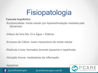 pcarefisioterapia.com.br/pcarefisioterapia
Fisiopatologia
Cascata Isquêmica
-Excitoxicidade: morte celular por hiperestimulação mediada pelo
Glutamato
-Influxo de Íons Na, Cl e Água = Edema
-Excesso de Cálcio: maior mecanismo de morte celular
-Radicais Livres: formados durante isquemia e reperfusão
-Ativação Imune: mediadores da inflamação
-Apoptose
 