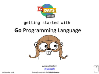 13 
December 
2014 
getting started with 
Ge.ng 
Started 
with 
Go 
| 
Abiola 
Ibrahim 
Go 
Programming 
Language 
Abiola 
Ibrahim 
@abiosoB 
 