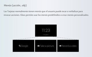 Menús (acción., obj.)
Las Tarjetas normalmente tienen menús que el usuario puede tocar o verbalizar para
invocar acciones. Glass permite usar los menús predefinidos o crear menús personalizados.

 