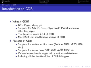 Introduction Running GDB Experimentation
Introduction to GDB
Introduction to GDB
What is GDB?
GNU Project debugger
Supports for Ada, C, C++, Objective-C, Pascal and many
other languages
The latest version is 7.8.1 of GDB
Mac OS X uses modiﬁcation version of GDB
Features of GDB
Supports for various architectures (Such as ARM, MIPS, i386,
etc.)
Supports for instructions; SSE, AVX, AVX2 MPX, etc.
Various instructions is supported on various architectures
Including all the functionalities of GUI debuggers
 