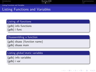 Introduction Running GDB Experimentation
Listing Functions and Variables
Listing Functions and Variables
Listing all functions
(gdb) info functions
(gdb) i func
Disassembling a function
(gdb) disass {function name}
(gdb) disass main
Listing global/static variables
(gdb) info variables
(gdb) i var
 