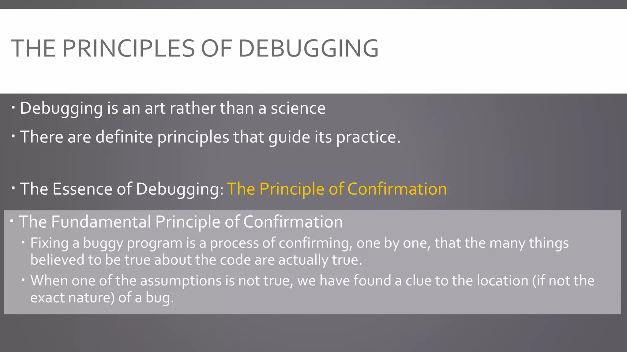 THE PRINCIPLES OF DEBUGGING
 Debugging is an art rather than a science
 There are definite principles that guide its practice.
 The Essence of Debugging:The Principle of Confirmation
 The Fundamental Principle of Confirmation
 Fixing a buggy program is a process of confirming, one by one, that the many things
believed to be true about the code are actually true.
 When one of the assumptions is not true, we have found a clue to the location (if not the
exact nature) of a bug.
 
