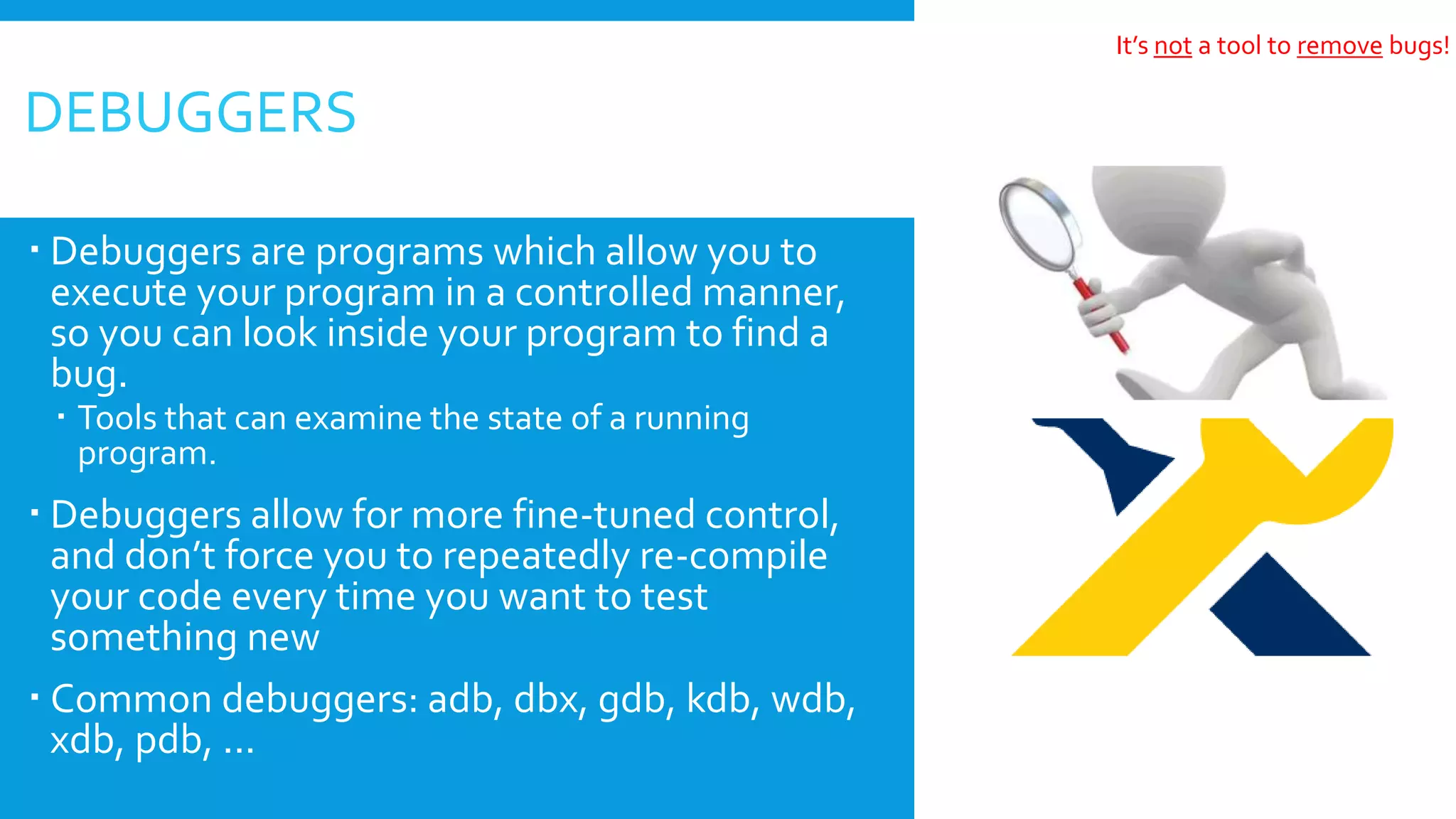  Debuggers are programs which allow you to
execute your program in a controlled manner,
so you can look inside your program to find a
bug.
 Tools that can examine the state of a running
program.
 Debuggers allow for more fine-tuned control,
and don’t force you to repeatedly re-compile
your code every time you want to test
something new
 Common debuggers: adb, dbx, gdb, kdb, wdb,
xdb, pdb, ...
DEBUGGERS
It’s not a tool to remove bugs!
 