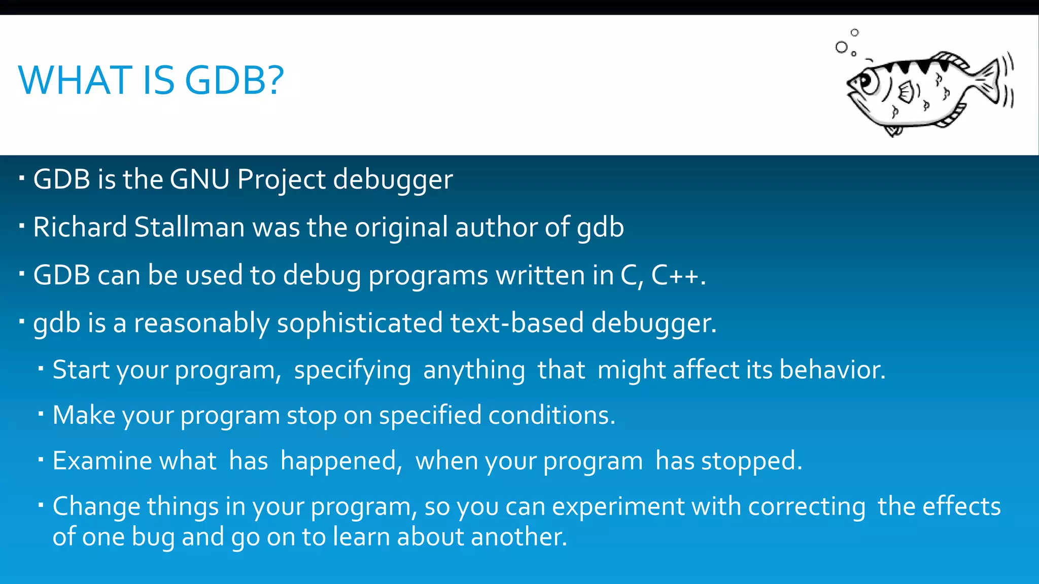WHAT IS GDB?
 GDB is the GNU Project debugger
 Richard Stallman was the original author of gdb
 GDB can be used to debug programs written in C, C++.
 gdb is a reasonably sophisticated text-based debugger.
 Start your program, specifying anything that might affect its behavior.
 Make your program stop on specified conditions.
 Examine what has happened, when your program has stopped.
 Change things in your program, so you can experiment with correcting the effects
of one bug and go on to learn about another.
 