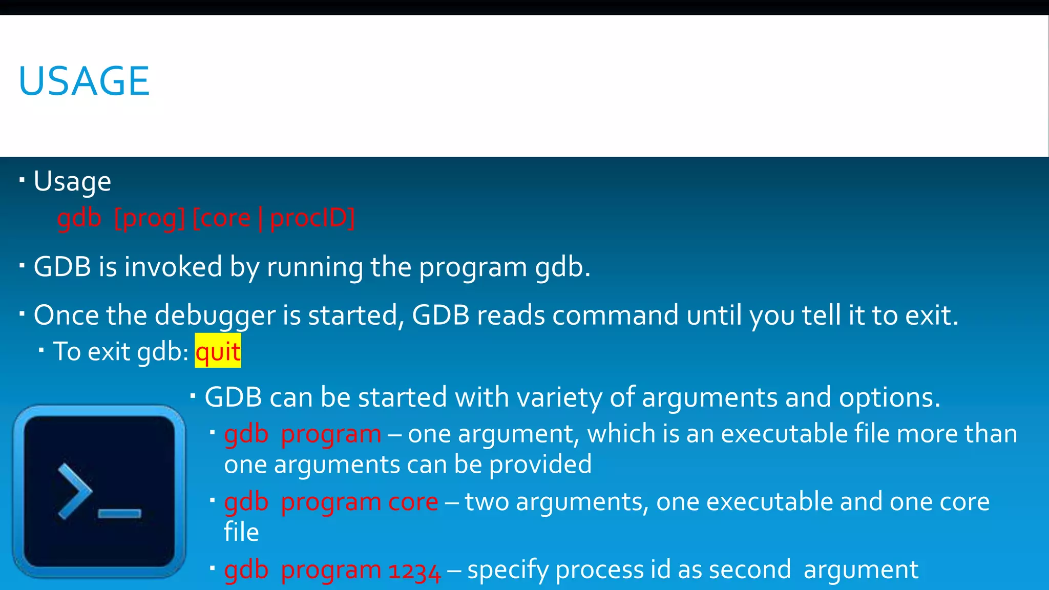 USAGE
 Usage
gdb [prog] [core | procID]
 GDB is invoked by running the program gdb.
 Once the debugger is started, GDB reads command until you tell it to exit.
 To exit gdb: quit
 GDB can be started with variety of arguments and options.
 gdb program – one argument, which is an executable file more than
one arguments can be provided
 gdb program core – two arguments, one executable and one core
file
 gdb program 1234 – specify process id as second argument
 