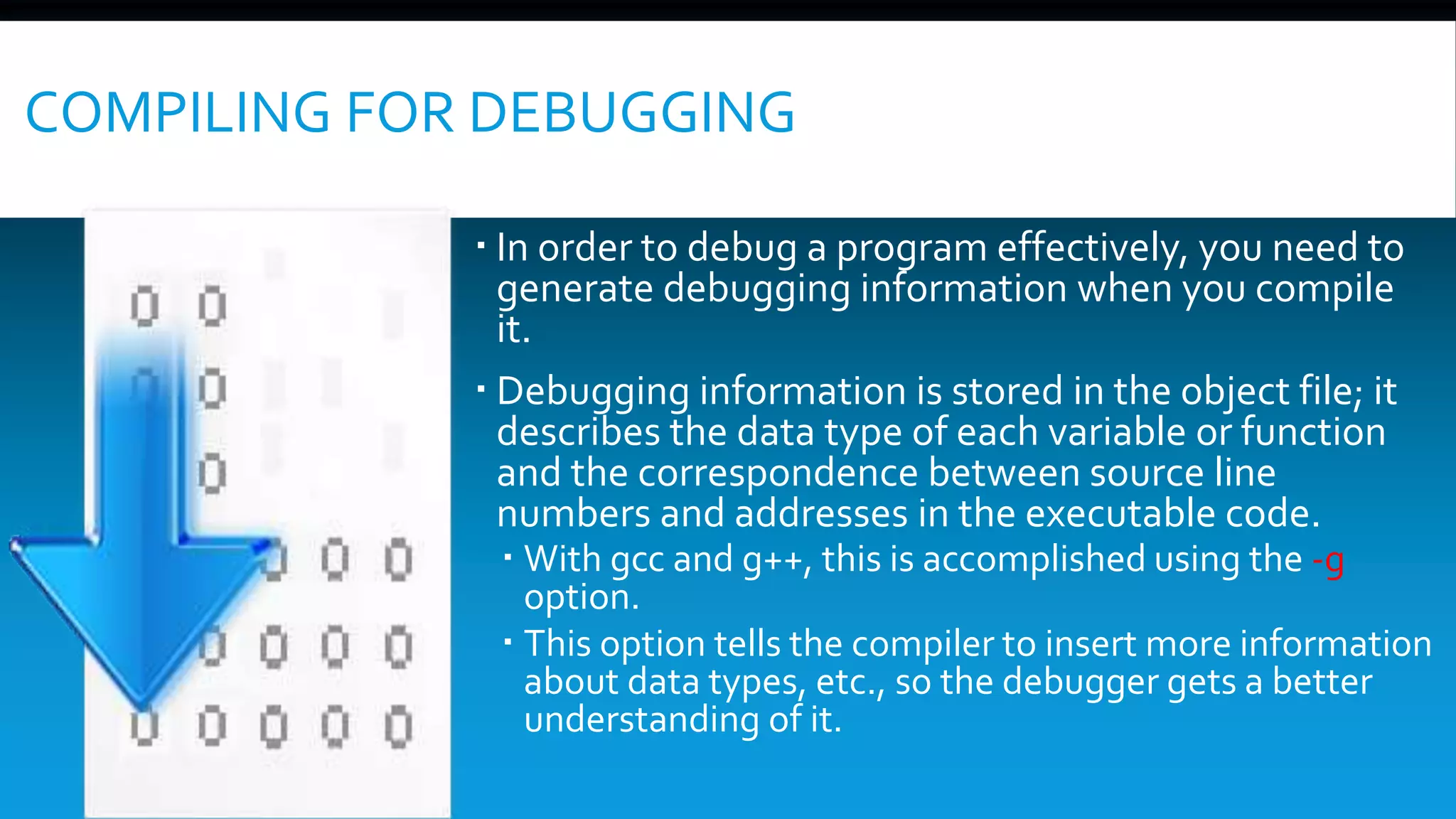 COMPILING FOR DEBUGGING
 In order to debug a program effectively, you need to
generate debugging information when you compile
it.
 Debugging information is stored in the object file; it
describes the data type of each variable or function
and the correspondence between source line
numbers and addresses in the executable code.
 With gcc and g++, this is accomplished using the -g
option.
 This option tells the compiler to insert more information
about data types, etc., so the debugger gets a better
understanding of it.
 
