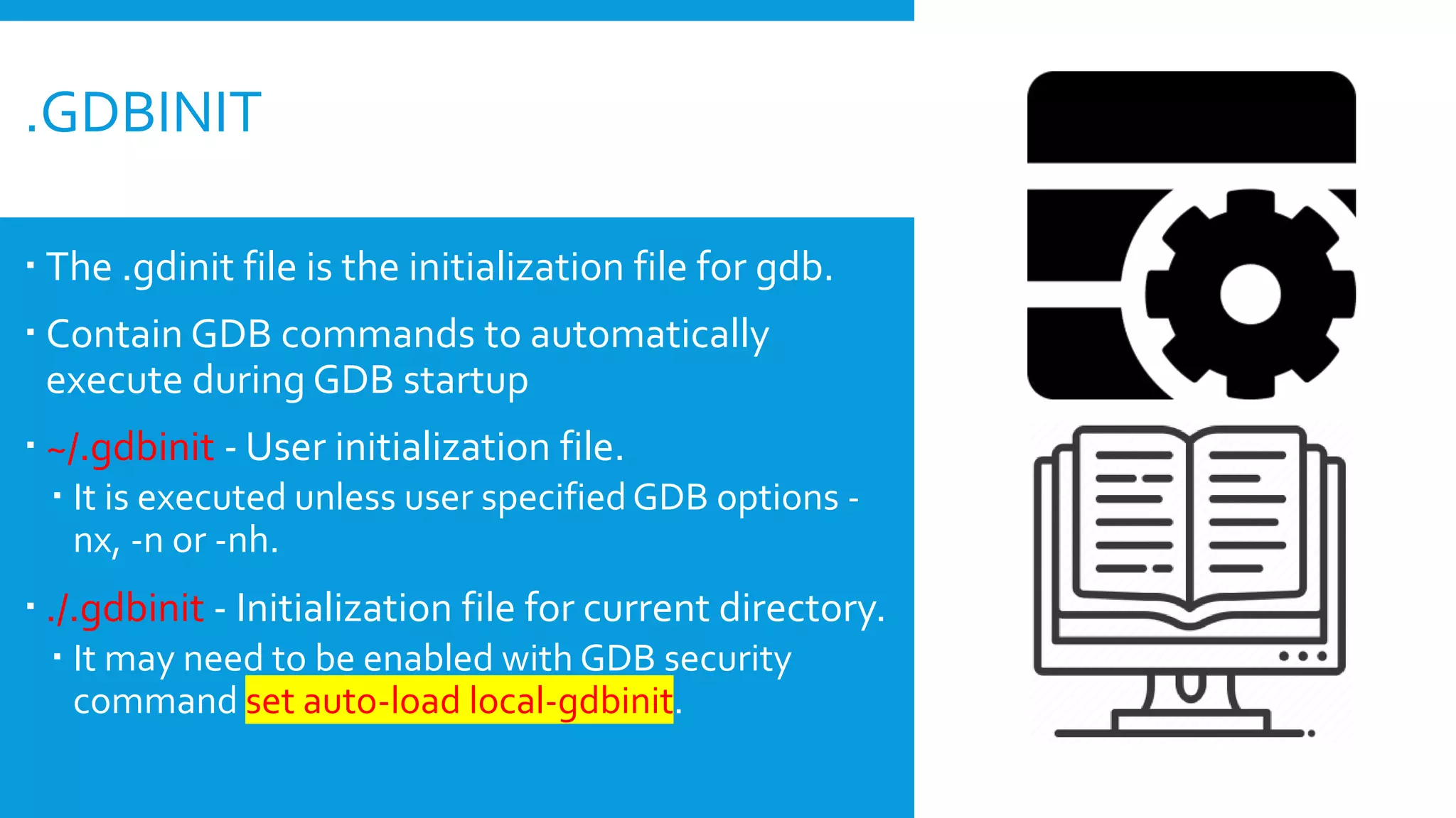  The .gdinit file is the initialization file for gdb.
 Contain GDB commands to automatically
execute during GDB startup
 ~/.gdbinit - User initialization file.
 It is executed unless user specifiedGDB options -
nx, -n or -nh.
 ./.gdbinit - Initialization file for current directory.
 It may need to be enabled with GDB security
command set auto-load local-gdbinit.
.GDBINIT
 