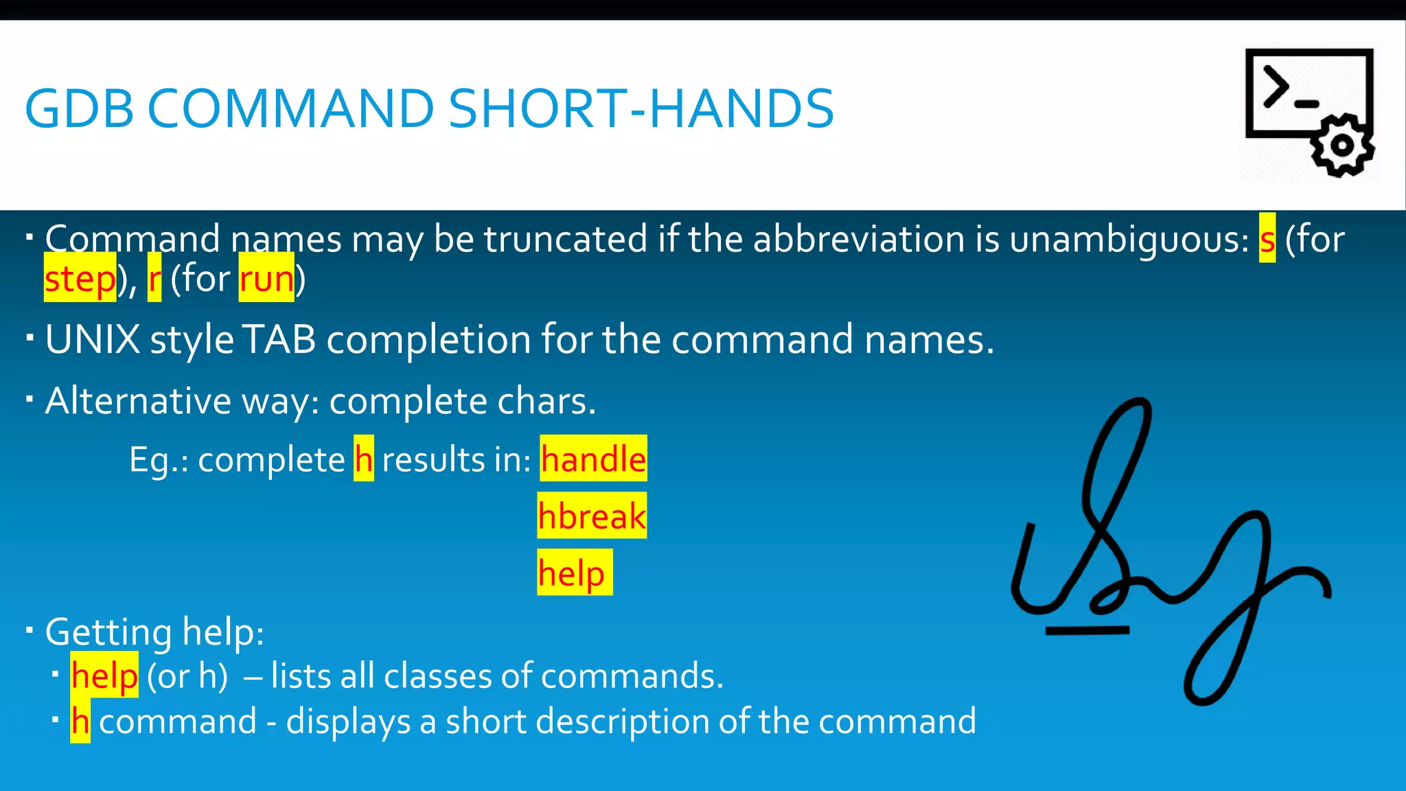 GDB COMMAND SHORT-HANDS
 Command names may be truncated if the abbreviation is unambiguous: s (for
step), r (for run)
 UNIX styleTAB completion for the command names.
 Alternative way: complete chars.
Eg.: complete h results in: handle
hbreak
help
 Getting help:
 help (or h) – lists all classes of commands.
 h command - displays a short description of the command
 