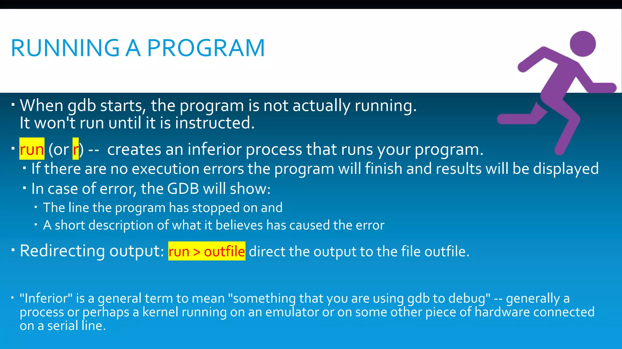 RUNNING A PROGRAM
 When gdb starts, the program is not actually running.
It won't run until it is instructed.
 run (or r) -- creates an inferior process that runs your program.
 If there are no execution errors the program will finish and results will be displayed
 In case of error, the GDB will show:
 The line the program has stopped on and
 A short description of what it believes has caused the error
 Redirecting output: run > outfile direct the output to the file outfile.
 "Inferior" is a general term to mean "something that you are using gdb to debug" -- generally a
process or perhaps a kernel running on an emulator or on some other piece of hardware connected
on a serial line.
 