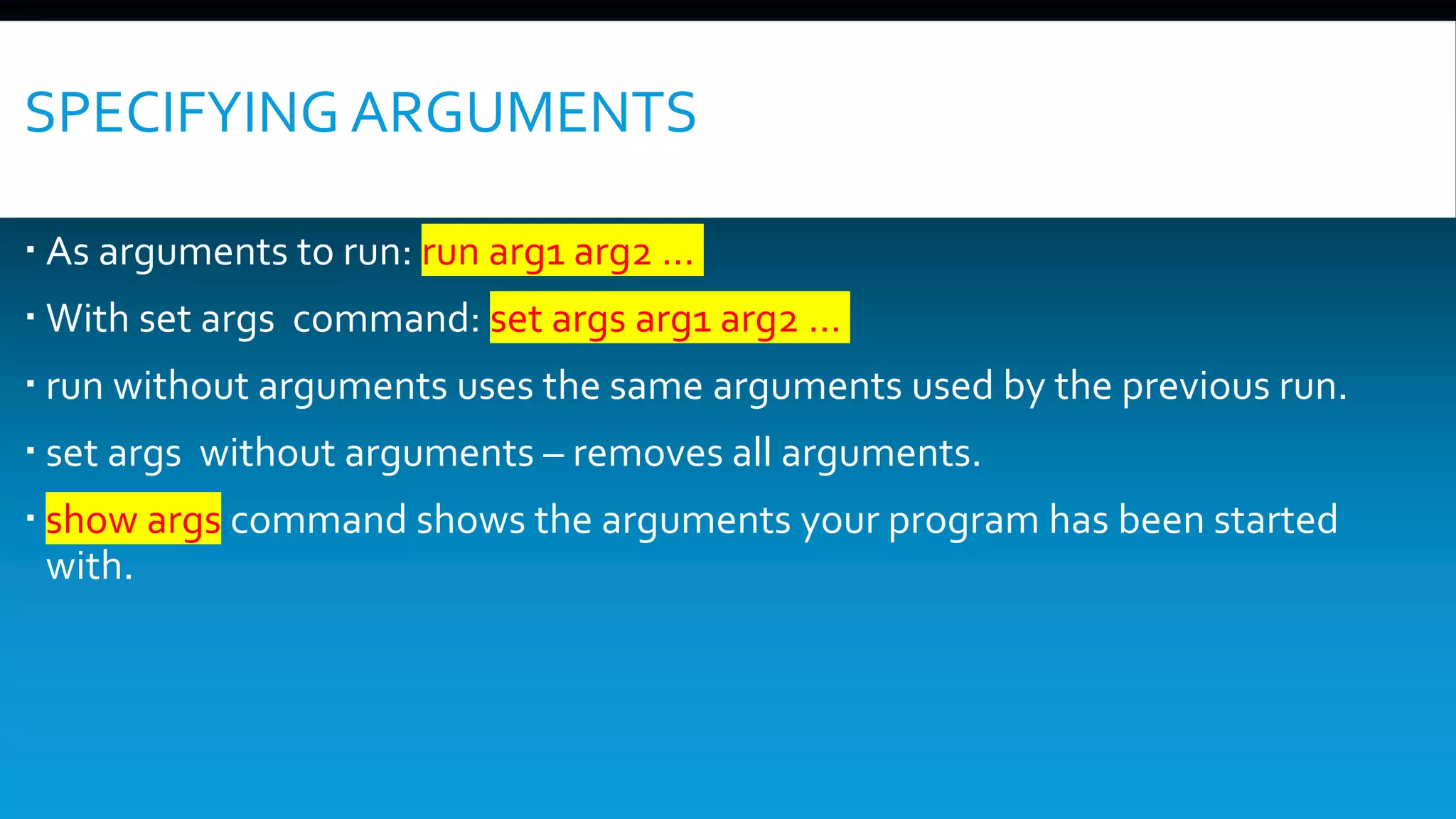 SPECIFYING ARGUMENTS
 As arguments to run: run arg1 arg2 …
 With set args command: set args arg1 arg2 …
 run without arguments uses the same arguments used by the previous run.
 set args without arguments – removes all arguments.
 show args command shows the arguments your program has been started
with.
 