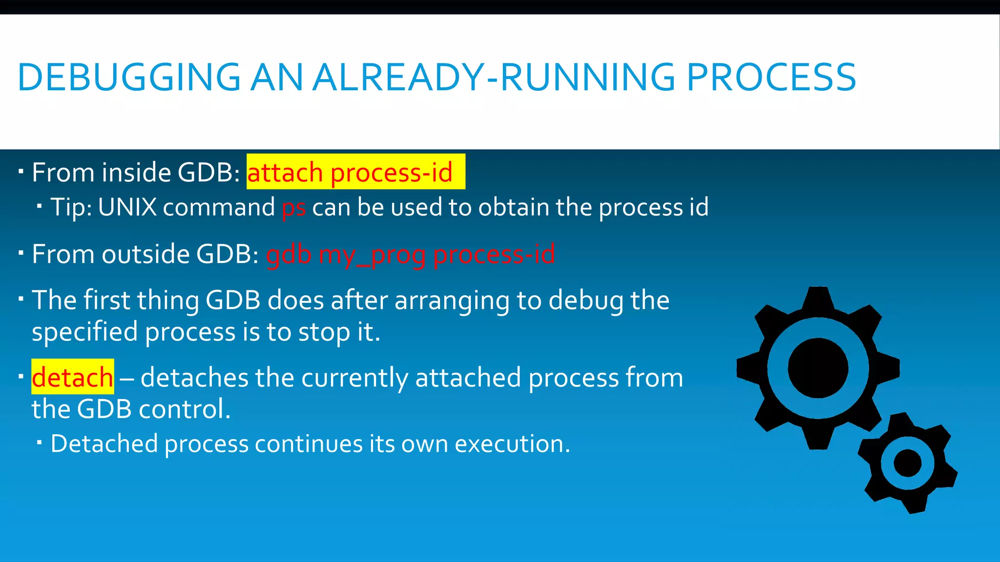 DEBUGGING AN ALREADY-RUNNING PROCESS
 From inside GDB: attach process-id
 Tip: UNIX command ps can be used to obtain the process id
 From outside GDB: gdb my_prog process-id
 The first thing GDB does after arranging to debug the
specified process is to stop it.
 detach – detaches the currently attached process from
the GDB control.
 Detached process continues its own execution.
 