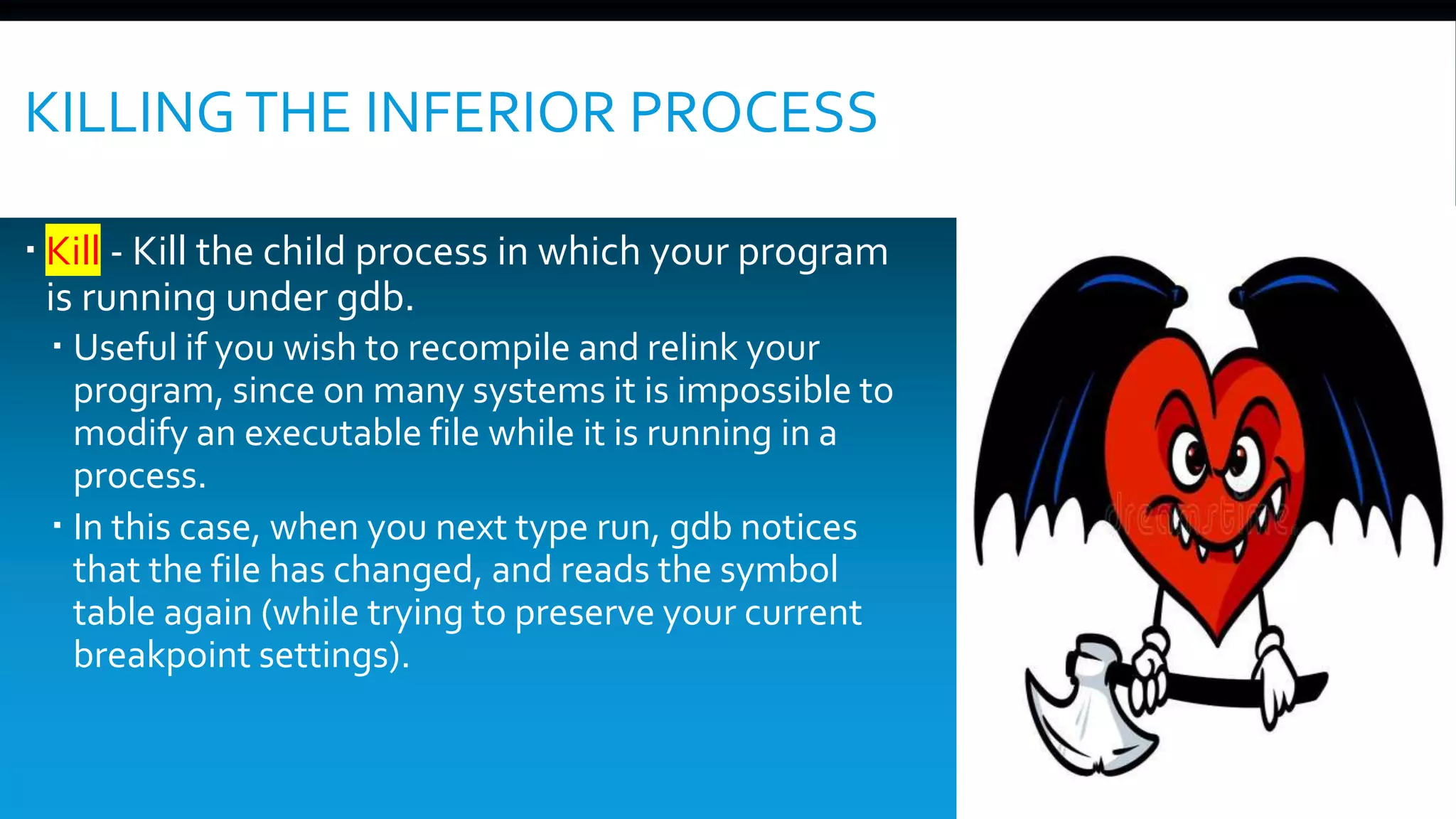 KILLINGTHE INFERIOR PROCESS
 Kill - Kill the child process in which your program
is running under gdb.
 Useful if you wish to recompile and relink your
program, since on many systems it is impossible to
modify an executable file while it is running in a
process.
 In this case, when you next type run, gdb notices
that the file has changed, and reads the symbol
table again (while trying to preserve your current
breakpoint settings).
 