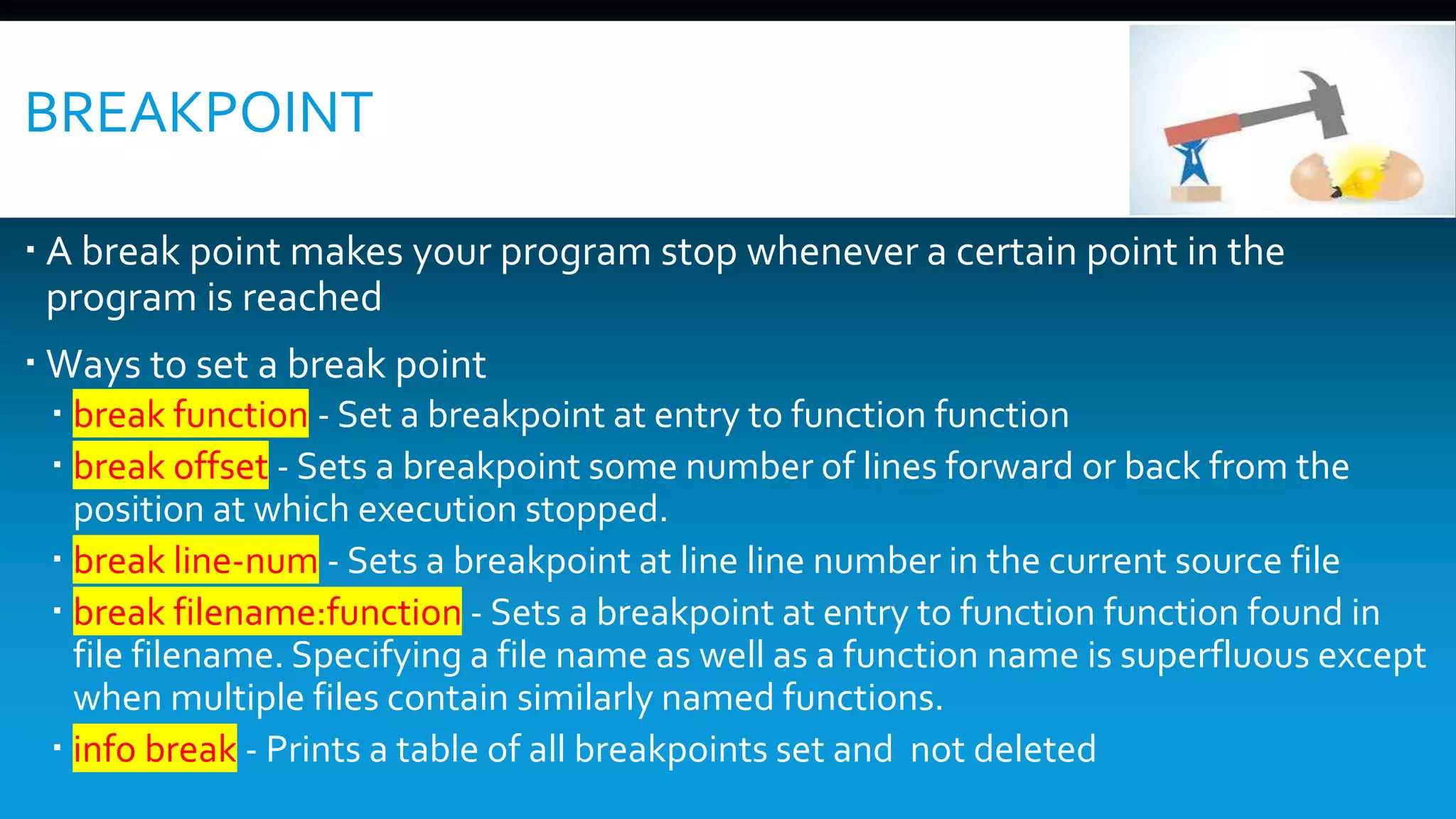 BREAKPOINT
 A break point makes your program stop whenever a certain point in the
program is reached
 Ways to set a break point
 break function - Set a breakpoint at entry to function function
 break offset - Sets a breakpoint some number of lines forward or back from the
position at which execution stopped.
 break line-num - Sets a breakpoint at line line number in the current source file
 break filename:function - Sets a breakpoint at entry to function function found in
file filename. Specifying a file name as well as a function name is superfluous except
when multiple files contain similarly named functions.
 info break - Prints a table of all breakpoints set and not deleted
 