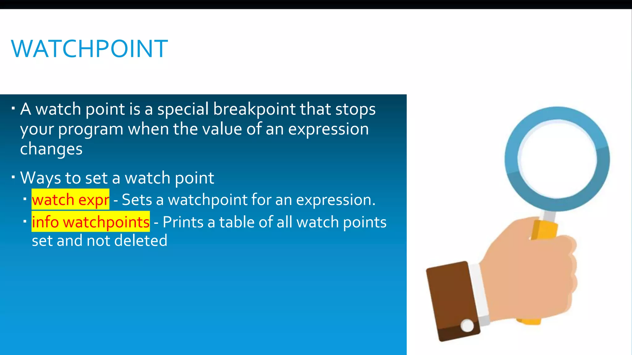 WATCHPOINT
 A watch point is a special breakpoint that stops
your program when the value of an expression
changes
 Ways to set a watch point
 watch expr - Sets a watchpoint for an expression.
 info watchpoints - Prints a table of all watch points
set and not deleted
 