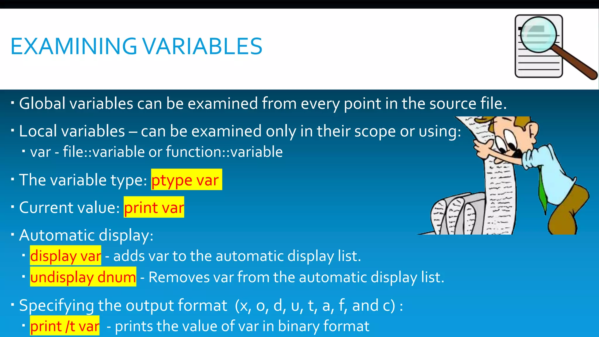 EXAMININGVARIABLES
 Global variables can be examined from every point in the source file.
 Local variables – can be examined only in their scope or using:
 var - file::variable or function::variable
 The variable type: ptype var
 Current value: print var
 Automatic display:
 display var - adds var to the automatic display list.
 undisplay dnum - Removes var from the automatic display list.
 Specifying the output format (x, o, d, u, t, a, f, and c) :
 print /t var - prints the value of var in binary format
 