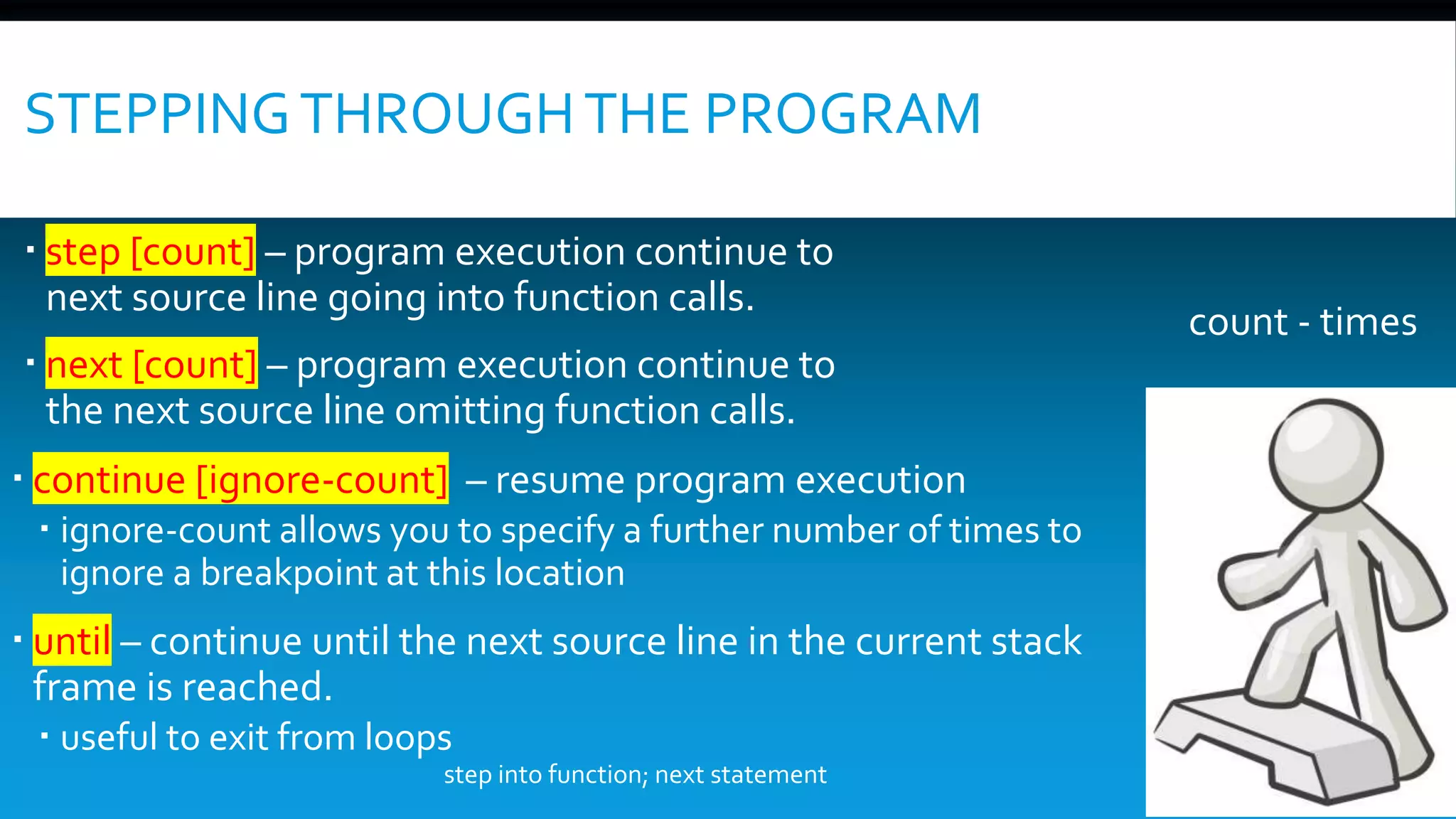 STEPPINGTHROUGHTHE PROGRAM
 step [count] – program execution continue to
next source line going into function calls.
 next [count] – program execution continue to
the next source line omitting function calls.
 continue [ignore-count] – resume program execution
 ignore-count allows you to specify a further number of times to
ignore a breakpoint at this location
 until – continue until the next source line in the current stack
frame is reached.
 useful to exit from loops
count - times
step into function; next statement
 