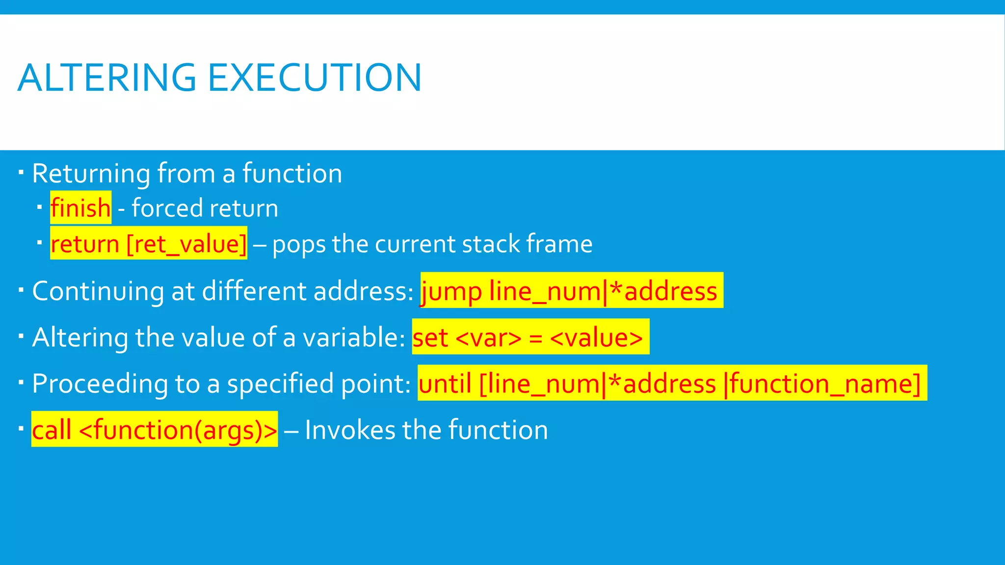 ALTERING EXECUTION
 Returning from a function
 finish - forced return
 return [ret_value] – pops the current stack frame
 Continuing at different address: jump line_num|*address
 Altering the value of a variable: set <var> = <value>
 Proceeding to a specified point: until [line_num|*address |function_name]
 call <function(args)> – Invokes the function
 