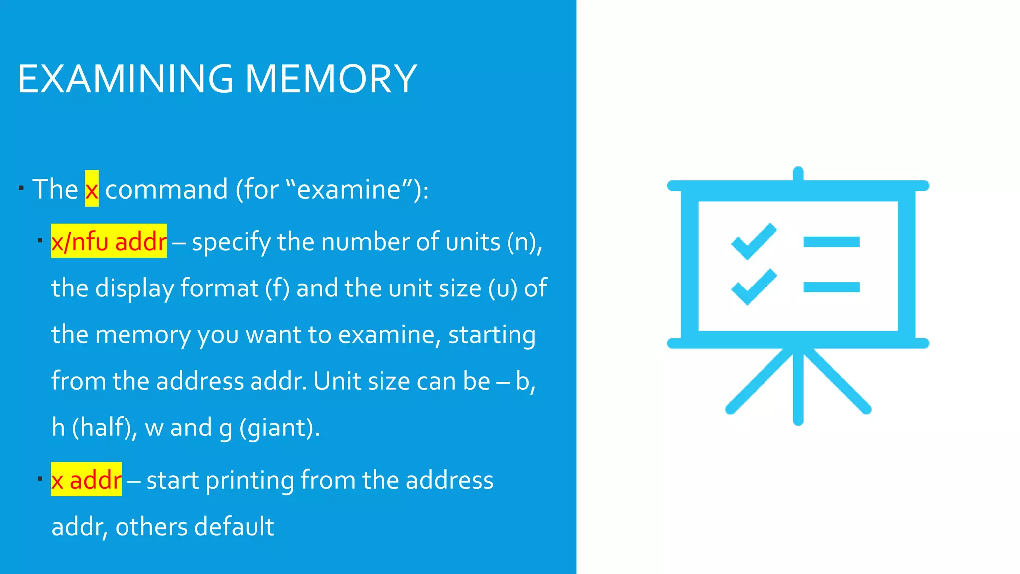  The x command (for “examine”):
 x/nfu addr – specify the number of units (n),
the display format (f) and the unit size (u) of
the memory you want to examine, starting
from the address addr. Unit size can be – b,
h (half), w and g (giant).
 x addr – start printing from the address
addr, others default
EXAMINING MEMORY
 