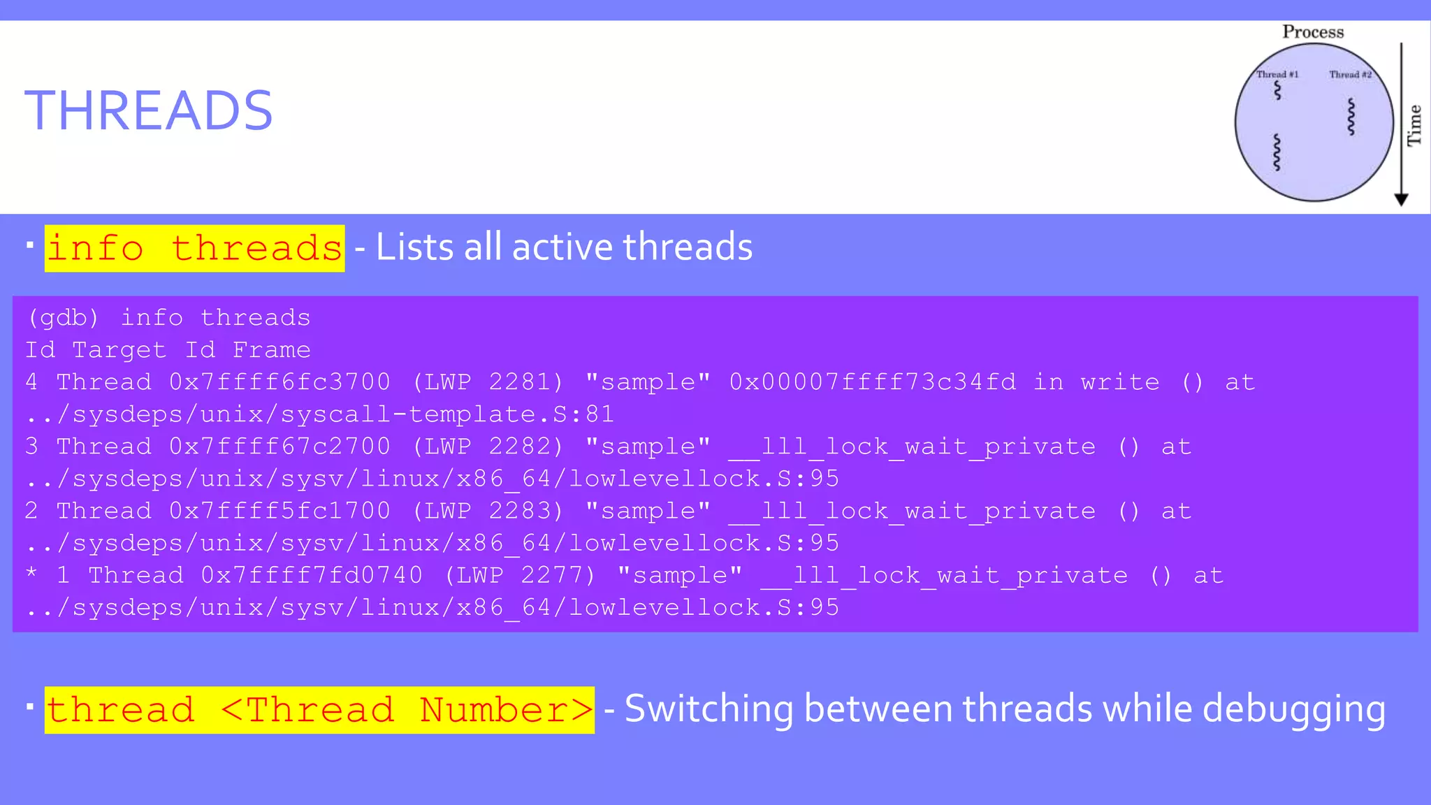 THREADS
 info threads - Lists all active threads
 thread <Thread Number> - Switching between threads while debugging
(gdb) info threads
Id Target Id Frame
4 Thread 0x7ffff6fc3700 (LWP 2281) "sample" 0x00007ffff73c34fd in write () at
../sysdeps/unix/syscall-template.S:81
3 Thread 0x7ffff67c2700 (LWP 2282) "sample" __lll_lock_wait_private () at
../sysdeps/unix/sysv/linux/x86_64/lowlevellock.S:95
2 Thread 0x7ffff5fc1700 (LWP 2283) "sample" __lll_lock_wait_private () at
../sysdeps/unix/sysv/linux/x86_64/lowlevellock.S:95
* 1 Thread 0x7ffff7fd0740 (LWP 2277) "sample" __lll_lock_wait_private () at
../sysdeps/unix/sysv/linux/x86_64/lowlevellock.S:95
 