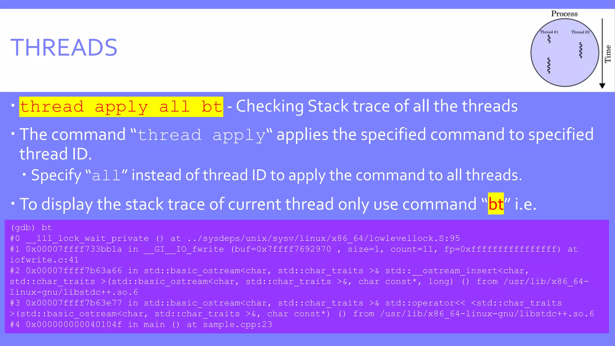THREADS
 thread apply all bt - Checking Stack trace of all the threads
 The command “thread apply“ applies the specified command to specified
thread ID.
 Specify “all” instead of thread ID to apply the command to all threads.
 To display the stack trace of current thread only use command “bt” i.e.
(gdb) bt
#0 __lll_lock_wait_private () at ../sysdeps/unix/sysv/linux/x86_64/lowlevellock.S:95
#1 0x00007ffff733bb1a in __GI__IO_fwrite (buf=0x7ffff7692970 , size=1, count=11, fp=0xffffffffffffffff) at
iofwrite.c:41
#2 0x00007ffff7b63a66 in std::basic_ostream<char, std::char_traits >& std::__ostream_insert<char,
std::char_traits >(std::basic_ostream<char, std::char_traits >&, char const*, long) () from /usr/lib/x86_64-
linux-gnu/libstdc++.so.6
#3 0x00007ffff7b63e77 in std::basic_ostream<char, std::char_traits >& std::operator<< <std::char_traits
>(std::basic_ostream<char, std::char_traits >&, char const*) () from /usr/lib/x86_64-linux-gnu/libstdc++.so.6
#4 0x000000000040104f in main () at sample.cpp:23
 
