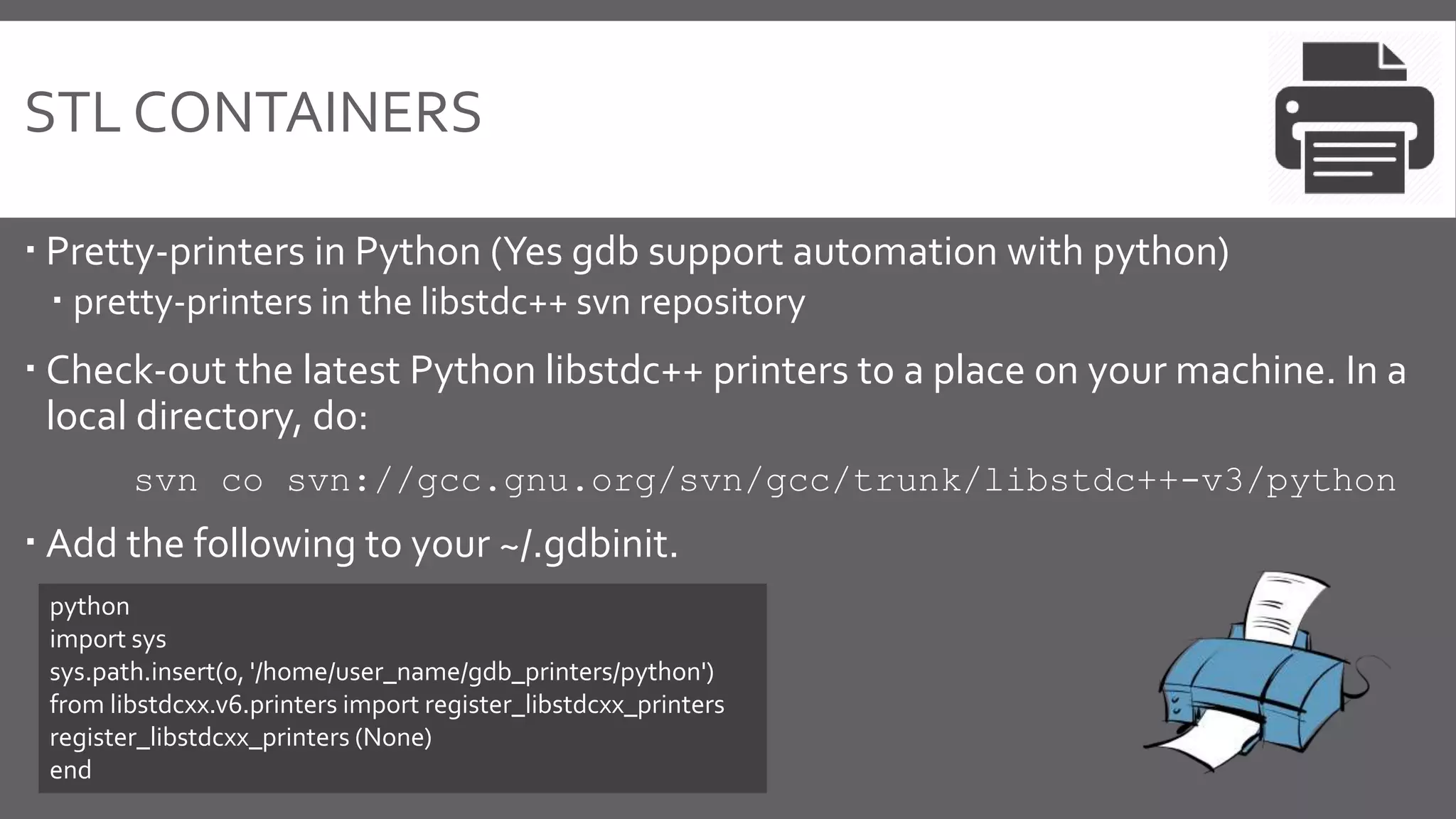 STL CONTAINERS
 Pretty-printers in Python (Yes gdb support automation with python)
 pretty-printers in the libstdc++ svn repository
 Check-out the latest Python libstdc++ printers to a place on your machine. In a
local directory, do:
svn co svn://gcc.gnu.org/svn/gcc/trunk/libstdc++-v3/python
 Add the following to your ~/.gdbinit.
python
import sys
sys.path.insert(0, '/home/user_name/gdb_printers/python')
from libstdcxx.v6.printers import register_libstdcxx_printers
register_libstdcxx_printers (None)
end
 