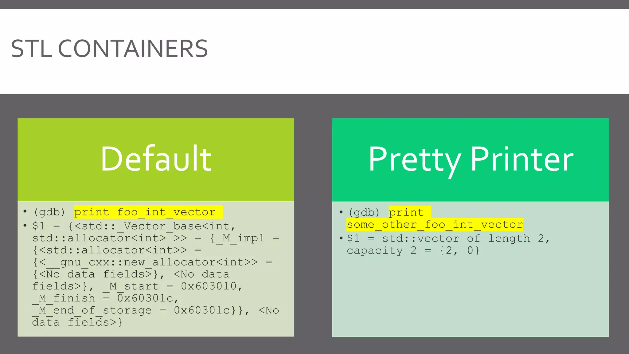 STL CONTAINERS
Default
• (gdb) print foo_int_vector
• $1 = {<std::_Vector_base<int,
std::allocator<int> >> = {_M_impl =
{<std::allocator<int>> =
{<__gnu_cxx::new_allocator<int>> =
{<No data fields>}, <No data
fields>}, _M_start = 0x603010,
_M_finish = 0x60301c,
_M_end_of_storage = 0x60301c}}, <No
data fields>}
Pretty Printer
• (gdb) print
some_other_foo_int_vector
• $1 = std::vector of length 2,
capacity 2 = {2, 0}
 