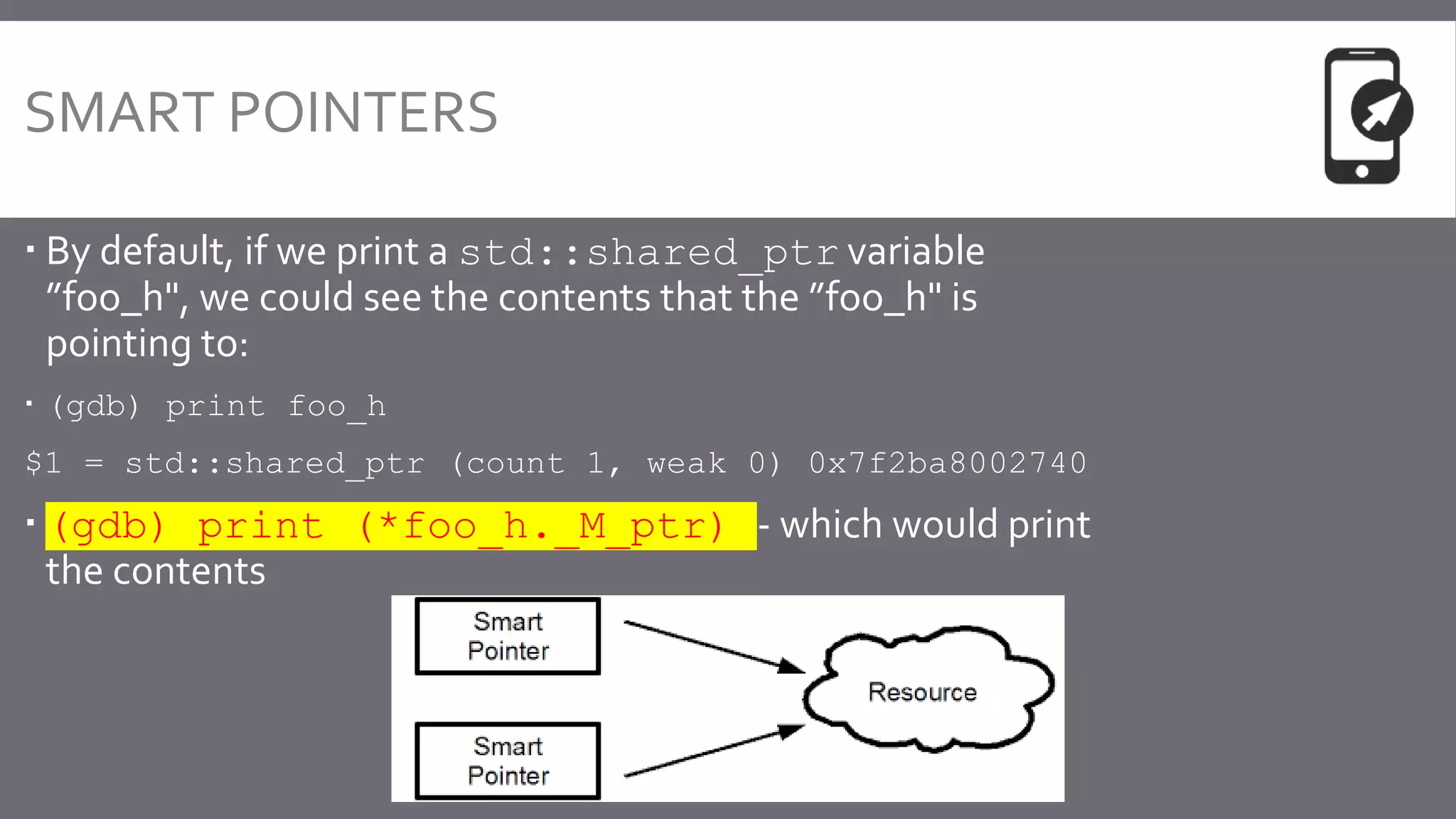 SMART POINTERS
 By default, if we print a std::shared_ptr variable
”foo_h", we could see the contents that the ”foo_h" is
pointing to:
 (gdb) print foo_h
$1 = std::shared_ptr (count 1, weak 0) 0x7f2ba8002740
 (gdb) print (*foo_h._M_ptr) - which would print
the contents
 