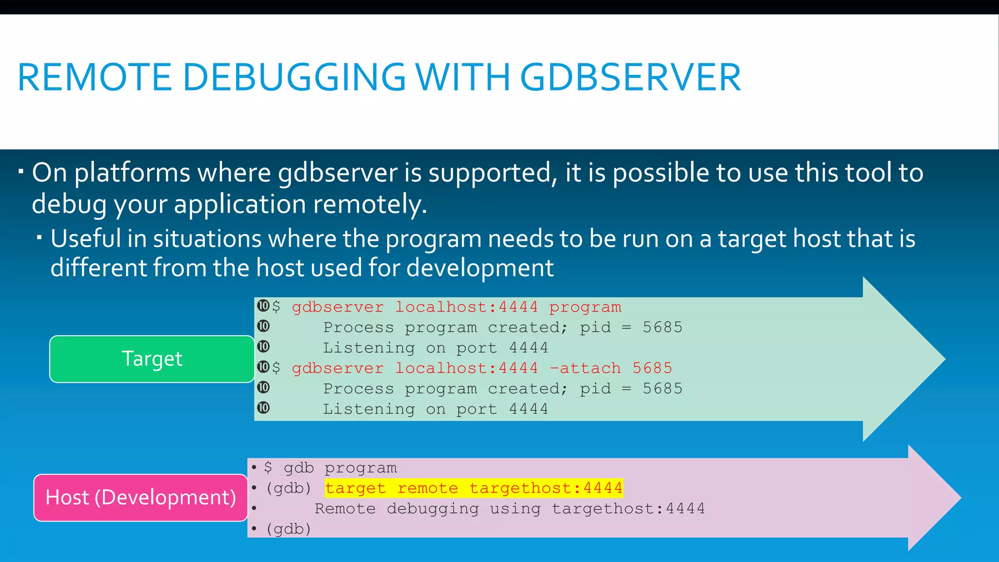 REMOTE DEBUGGING WITH GDBSERVER
 On platforms where gdbserver is supported, it is possible to use this tool to
debug your application remotely.
 Useful in situations where the program needs to be run on a target host that is
different from the host used for development
$ gdbserver localhost:4444 program
 Process program created; pid = 5685
 Listening on port 4444
$ gdbserver localhost:4444 –attach 5685
 Process program created; pid = 5685
 Listening on port 4444
Target
• $ gdb program
• (gdb) target remote targethost:4444
• Remote debugging using targethost:4444
• (gdb)
Host (Development)
 